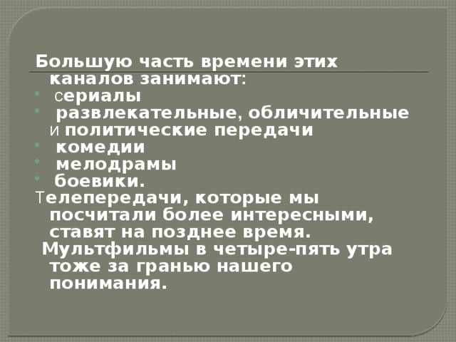 Большую часть времени этих каналов занимают :   с ериалы  развлекательные , обличительные и политические передачи  комедии  мелодрамы  боевики. Т елепередачи, которые мы посчитали более интересными, ставят на позднее время.  Мультфильмы в четыре-пять утра тоже за гранью нашего понимания.  