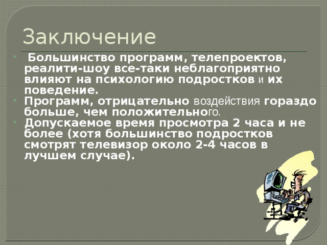 Заключение  Большинство программ, телепроектов, реалити-шоу все-таки неблагоприятно влияют на психологию подростков  и  их поведение. Программ, отрицательно в оздействия гораздо больше, чем положительно го.  Допускаемое время просмотра 2 часа и не более (хотя большинство подростков смотрят телевизор около 2-4 часов в лучшем случае). 