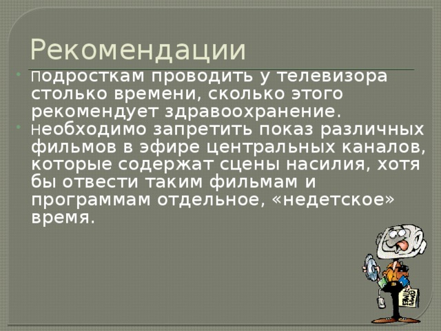 Рекомендации П одросткам проводить у телевизора столько времени, сколько этого рекомендует здравоохранение. Н еобходимо запретить показ различных фильмов в эфире центральных каналов, которые содержат сцены насилия, хотя бы отвести таким фильмам и  программам отдельное, «недетское» время. 
