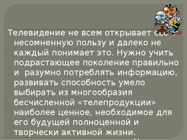 Телевидение не всем открывает свою несомненную пользу и далеко не каждый понимает это. Нужно учить подрастающее поколение правильно и разумно потреблять информацию, развивать способность умело выбирать из многообразия бесчисленной «телепродукции» наиболее ценное, необходимое для его будущей полноценной и творчески активной жизни. Нажми меня 