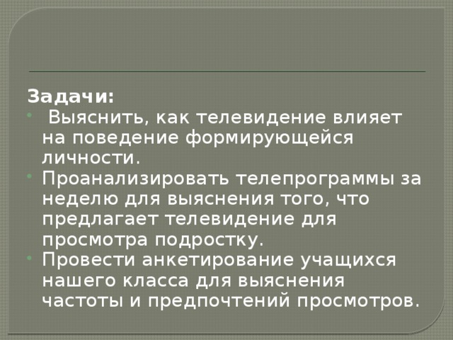 Задачи:  Выяснить, как телевидение влияет на поведение формирующейся личности. Проанализировать телепрограммы за неделю для выяснения того, что предлагает телевидение для просмотра подростку. Провести анкетирование учащихся нашего класса для выяснения частоты и предпочтений просмотров. 