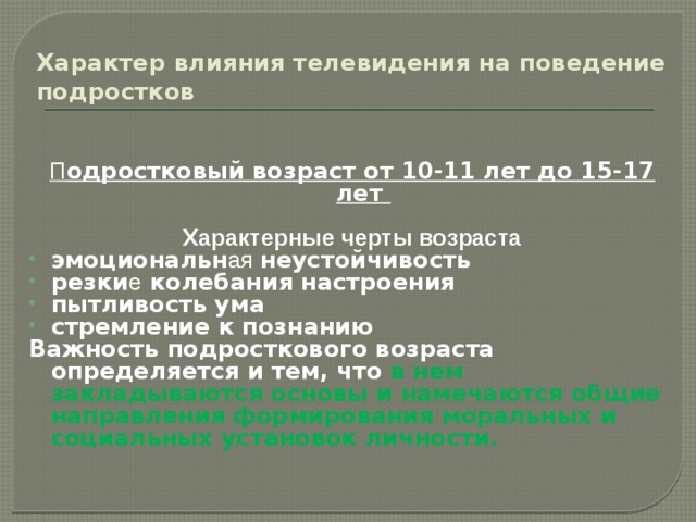 Характер влияния телевидения на поведение подростков П одростковый возраст от 10-11 лет до 15-17 лет  Характерные черты возраста эмоциональн ая  неустойчивость резки е колебания настроения пытливость ума стремление к познанию Важность подросткового возраста определяется и тем, что в нем закладываются основы и намечаются общие направления формирования моральных и социальных установок личности.  