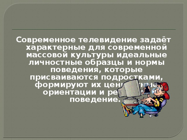 Современное телевидение задаёт характерные для современной массовой культуры идеальные личностные образцы и нормы поведения, которые присваиваются подростками, формируют их ценностные ориентации и реальное поведение. 