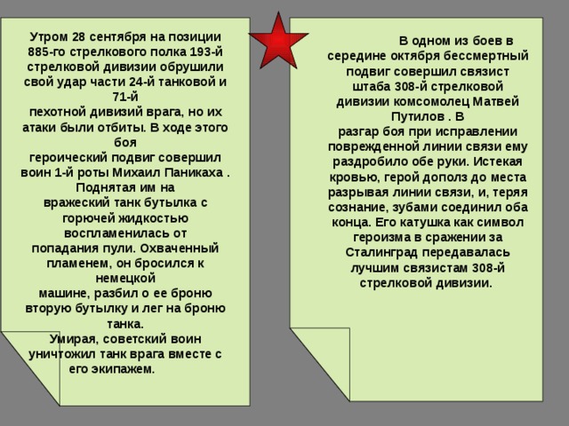  Утром 28 сентября на позиции 885-го стрелкового полка 193-й  стрелковой дивизии обрушили свой удар части 24-й танковой и 71-й  пехотной дивизий врага, но их атаки были отбиты. В ходе этого боя  героический подвиг совершил воин 1-й роты Михаил Паникаха . Поднятая им на  вражеский танк бутылка с горючей жидкостью воспламенилась от  попадания пули. Охваченный пламенем, он бросился к немецкой  машине, разбил о ее броню вторую бутылку и лег на броню танка.  Умирая, советский воин уничтожил танк врага вместе с его экипажем.   В одном из боев в середине октября бессмертный подвиг совершил связист штаба 308-й стрелковой дивизии комсомолец Матвей Путилов . В  разгар боя при исправлении поврежденной линии связи ему раздробило обе руки. Истекая кровью, герой дополз до места разрывая линии связи, и, теряя сознание, зубами соединил оба конца. Его катушка как символ героизма в сражении за Сталинград передавалась  лучшим связистам 308-й стрелковой дивизии.  