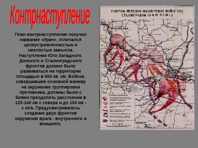 План контрнаступления получил название «Уран», отличался целеустремленностью и смелостью замысла. Наступление Юго-Западного, Донского и Сталинградского фронтов должно было развиваться на территории площадью в 400 кв. км. Войска, совершившие основной маневр на окружение группировки противника, должны были с боями преодолеть расстояние в 120-140 км с севера и до 100 км - с юга. Предусматривалось создание двух фронтов окружения врага - внутреннего и внешнего. 