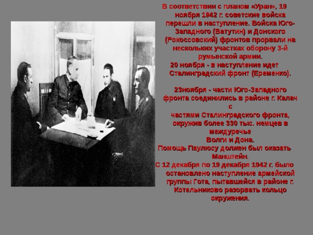 В соответствии с планом «Уран», 19 ноября 1942 г. советские войска перешли в наступление. Войска Юго-Западного (Ватутин) и Донского (Рокоссовский) фронтов прорвали на нескольких участках оборону 3-й румынской армии. 20 ноября - в наступление идет Сталинградский фронт (Еременко).  23ноября - части Юго-Западного фронта соединились в районе г. Калач с  частями Сталинградского фронта, окружив более 330 тыс. немцев в междуречье  Волги и Дона. Помощь Паулюсу должен был оказать Манштейн. С 12 декабря по 19 декабря 1942 г. было остановлено наступление армейской группы Гота, пытавшейся в районе г. Котельниково разорвать кольцо окружения.  