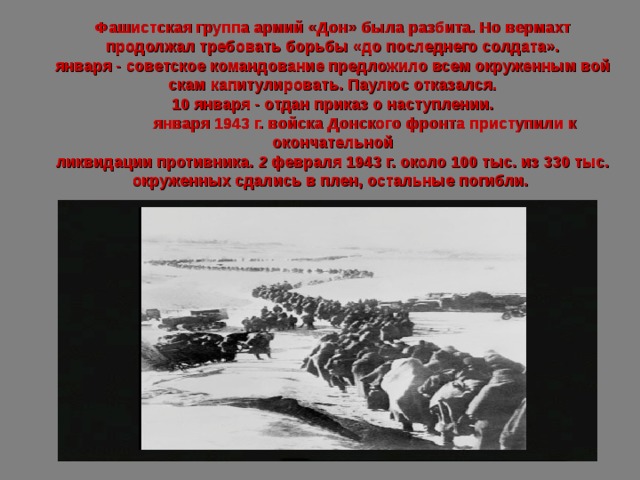 Фашистская группа армий «Дон» была разбита. Но вермахт продолжал требовать борьбы «до последнего солдата». января - советское командование предложило всем окруженным вой­скам капитулировать. Паулюс отказался. 10 января - отдан приказ о наступлении.  января 1943 г. войска Донского фронта приступили к окончательной  ликвидации противника. 2 февраля 1943 г. около 100 тыс. из 330 тыс. окруженных сдались в плен, остальные погибли.  