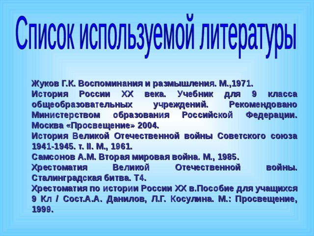 Жуков Г.К. Воспоминания и размышления. М.,1971. История России XX века. Учебник для 9 класса общеобразовательных учреждений. Рекомендовано Министерством образования Российской Федерации. Москва «Просвещение» 2004. История Великой Отечественной войны Советского союза 1941-1945. т. II . М., 1961. Самсонов А.М. Вторая мировая война. М., 1985. Хрестоматия Великой Отечественной войны. Сталинградская битва. Т4. Хрестоматия по истории России XX в.Пособие для учащихся 9 Кл / Сост.А.А. Данилов, Л.Г. Косулина. М.: Просвещение, 1999. 
