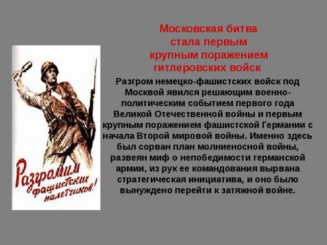 Московская битва стала первым крупным поражением гитлеровских войск  Разгром немецко-фашистских войск под Москвой явился решающим военно-политическим событием первого года Великой Отечественной войны и первым крупным поражением фашистской Германии с начала Второй мировой войны. Именно здесь был сорван план молниеносной войны, развеян миф о непобедимости германской армии, из рук ее командования вырвана стратегическая инициатива, и оно было вынуждено перейти к затяжной войне. 