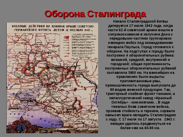 Оборона Сталинграда Начало Сталинградской битвы датируется 17 июля 1942 года, когда части 62-й советской армии вошли в соприкосновение в излучине Дона с передовыми частями группировки немецких войск под командованием генерала Паульса. Город готовился к обороне. На подступах к городу было построено 4 оборонитель­ных рубежа: внешний, средний, внутренний и городской; общая протяженность построенных оборонительных рубежей составляла 3860 км. На важнейших на­правлениях были вырыты противотанковые рвы, промышленность города вы­пускала до 80 видов военной продукции. Так, тракторный снабжал фронт тан­ками, а металлургический завод «Красный Октябрь» - минометами. , В ходе тяжелых боев советские войска, проявив стойкость и героизм, со­рвали замысел врага овладеть Сталинградом с ходу. С 17 июля по 17 августа 1942 г. немцам удалось продвинуться не более чем на 60-80 км.    