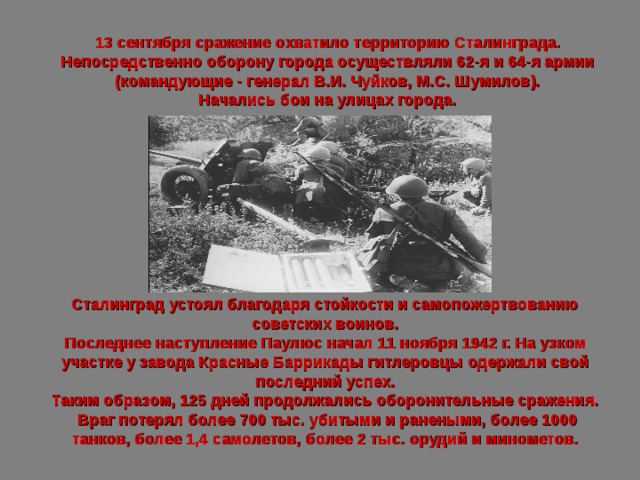13 сентября сражение охватило территорию Сталинграда. Непосредст­венно оборону города осуществляли 62-я и 64-я армии (командующие - генерал В.И. Чуйков, М.С. Шумилов). Начались бои на улицах города. Сталинград устоял благодаря стойкости и самопожертвованию советских воинов. Последнее наступление Паулюс начал 11 ноября 1942 г. На узком участке у завода Красные Баррикады гитлеровцы одержали свой последний успех. Таким образом, 125 дней продолжались оборонительные сражения.  Враг потерял более 700 тыс. убитыми и ранеными, более 1000 танков, более 1,4 самолетов, более 2 тыс. орудий и минометов. 
