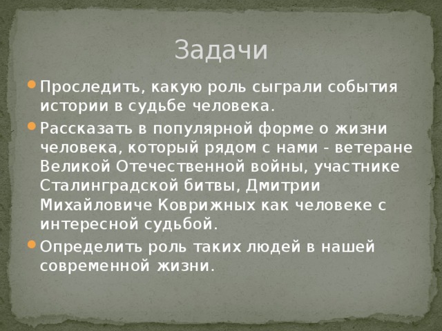 Задачи Проследить, какую роль сыграли события истории в судьбе человека. Рассказать в популярной форме о жизни человека, который рядом с нами - ветеране Великой Отечественной войны, участнике Сталинградской битвы, Дмитрии Михайловиче Коврижных как человеке с интересной судьбой. Определить роль таких людей в нашей современной жизни. 