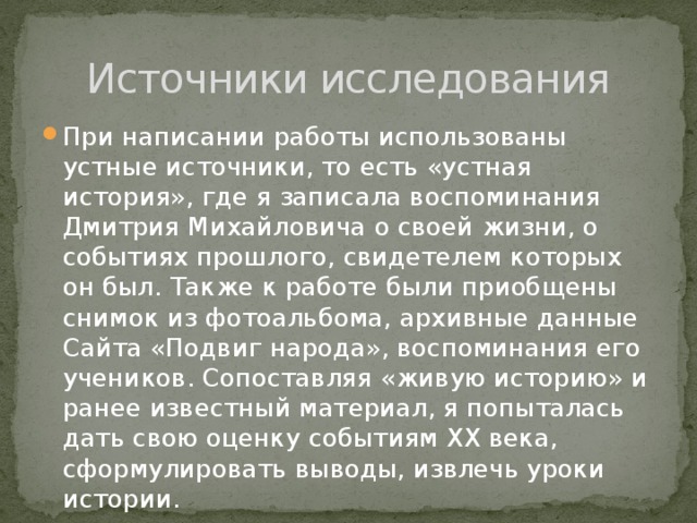 Источники исследования При написании работы использованы устные источники, то есть «устная история», где я записала воспоминания Дмитрия Михайловича о своей жизни, о событиях прошлого, свидетелем которых он был. Также к работе были приобщены снимок из фотоальбома, архивные данные Сайта «Подвиг народа», воспоминания его учеников. Сопоставляя «живую историю» и ранее известный материал, я попыталась дать свою оценку событиям XX века, сформулировать выводы, извлечь уроки истории. 