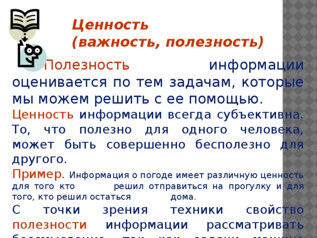 Ценность (важность, полезность)    Полезность информации оценивается по тем задачам, которые мы можем решить с ее помощью. Ценность информации всегда субъективна. То, что полезно для одного человека, может быть совершенно бесполезно для другого. Пример. Информация о погоде имеет различную ценность для того кто    решил отправиться на прогулку и для того, кто решил остаться    дома. С точки зрения техники свойство полезности информации рассматривать бессмысленно, так как задачи машине ставит человек    