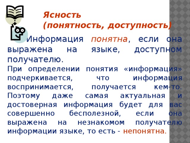 Ясность (понятность, доступность)    Информация понятна , если она выражена на языке, доступном получателю. При определении понятия «информация» подчеркивается, что информация воспринимается, получается кем-то. Поэтому даже самая актуальная и достоверная информация будет для вас совершенно бесполезной, если она выражена на незнакомом получателю информации языке, то есть - непонятна.    