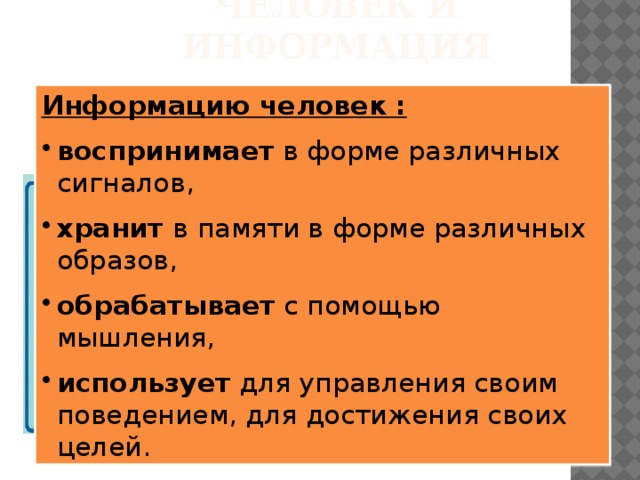 Человек и информация Информацию человек : воспринимает в форме различных сигналов, хранит в памяти в форме различных образов, обрабатывает с помощью мышления, использует для управления своим поведением, для достижения своих целей. Целесообразное поведение человека строится на анализе информации, получаемой из окружающего мира с помощью органов чувств. 90 % всей информации получаем с помощью зрения 9 % - с помощью слуха 1 % - с помощью др. органов чувств 90 % всей информации получаем с помощью зрения 9 % - с помощью слуха 1 % - с помощью др. органов чувств 