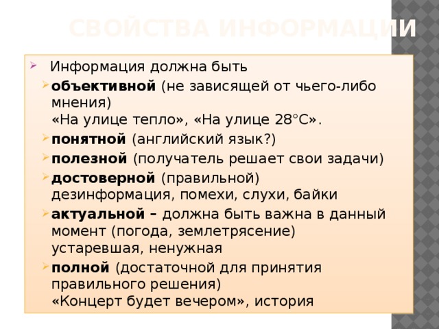 Свойства информации Информация должна быть объективной (не зависящей от чьего-либо мнения)  «На улице тепло», «На улице 28°С». понятной (английский язык?) полезной (получатель решает свои задачи) достоверной (правильной)  дезинформация, помехи, слухи, байки актуальной – должна быть важна в данный момент (погода, землетрясение)  устаревшая, ненужная полной (достаточной для принятия правильного решения)  «Концерт будет вечером», история объективной (не зависящей от чьего-либо мнения)  «На улице тепло», «На улице 28°С». понятной (английский язык?) полезной (получатель решает свои задачи) достоверной (правильной)  дезинформация, помехи, слухи, байки актуальной – должна быть важна в данный момент (погода, землетрясение)  устаревшая, ненужная полной (достаточной для принятия правильного решения)  «Концерт будет вечером», история 