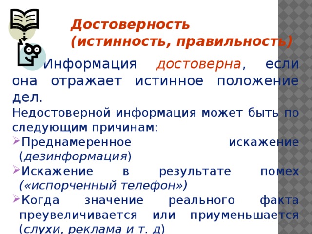 Достоверность (истинность, правильность)    Информация достоверна , если она отражает истинное положение дел. Недостоверной информация может быть по следующим причинам: Преднамеренное искажение ( дезинформация ) Искажение в результате помех («испорченный телефон») Когда значение реального факта преувеличивается или приуменьшается ( слухи, реклама и т. д )    