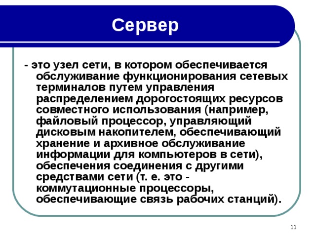 Сервер - это узел сети, в котором обеспечивается обслуживание функционирования сетевых терминалов путем управления распределением дорогостоящих ресурсов совместного использования (например, файловый процессор, управляющий дисковым накопителем, обеспечивающий хранение и архивное обслуживание информации для компьютеров в сети), обеспечения соединения с другими средствами сети (т. е. это - коммутационные процессоры, обеспечивающие связь рабочих станций).  