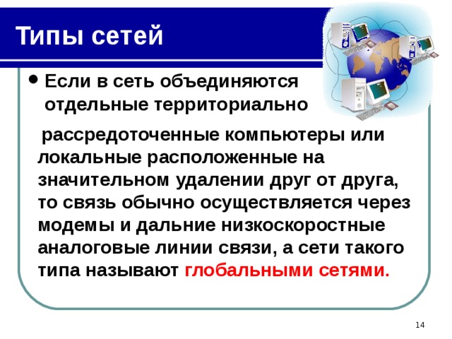 Типы сетей Если в сеть объединяются отдельные территориально  рассредоточенные компьютеры или локальные расположенные на значительном удалении друг от друга, то связь обычно осуществляется через модемы и дальние низкоскоростные аналоговые линии связи, а сети такого типа называют глобальными сетями.   