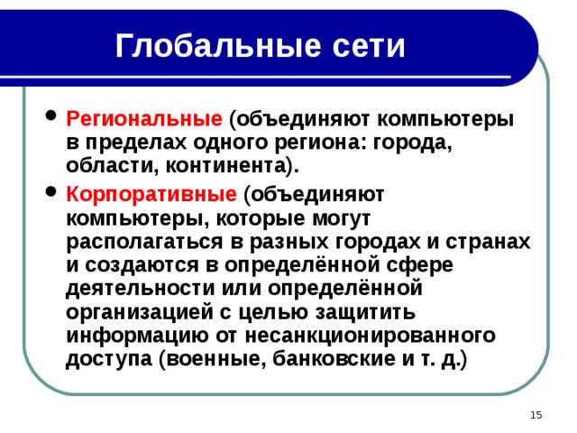 Глобальные сети Региональные (объединяют компьютеры в пределах одного региона: города, области, континента). Корпоративные (объединяют компьютеры, которые могут располагаться в разных городах и странах и создаются в определённой сфере деятельности или определённой организацией с целью защитить информацию от несанкционированного доступа (военные, банковские и т. д.)  