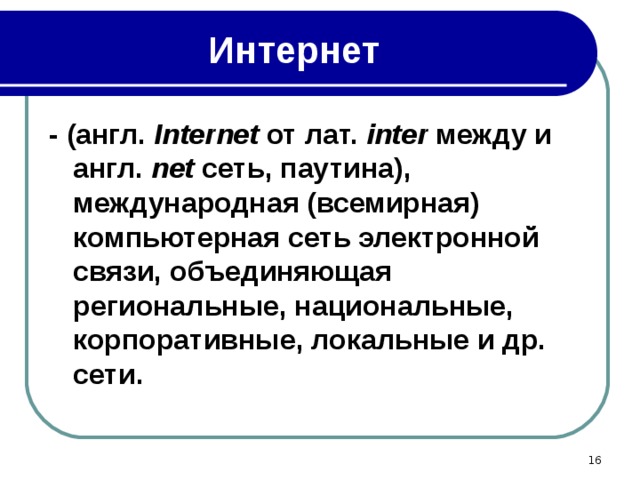Интернет - (англ. Internet от лат. inter между и англ. net сеть, паутина), международная (всемирная) компьютерная сеть электронной связи, объединяющая региональные, национальные, корпоративные, локальные и др. сети.  