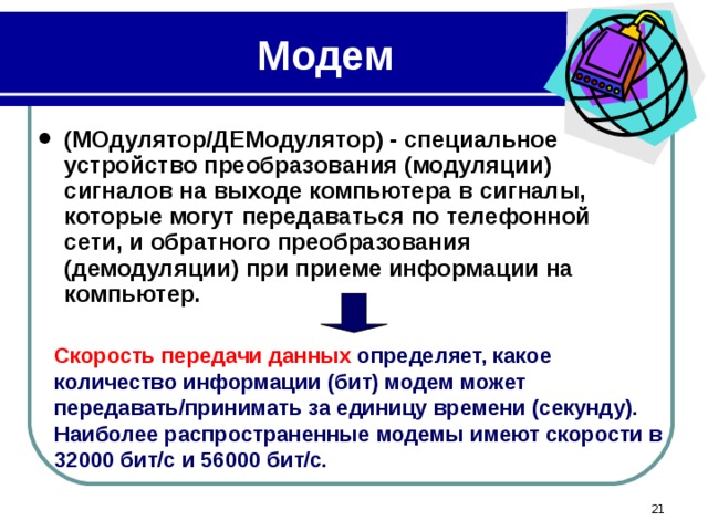 Модем (МОдулятор/ДЕМодулятор) - специальное устройство преобразования (модуляции) сигналов на выходе компьютера в сигналы, которые могут передаваться по телефонной сети, и обратного преобразования (демодуляции) при приеме информации на компьютер. Скорость передачи данных определяет, какое количество информации (бит) модем может передавать/принимать за единицу времени (секунду). Наиболее распространенные модемы имеют скорости в 32000 бит/с и 56000 бит/с.  