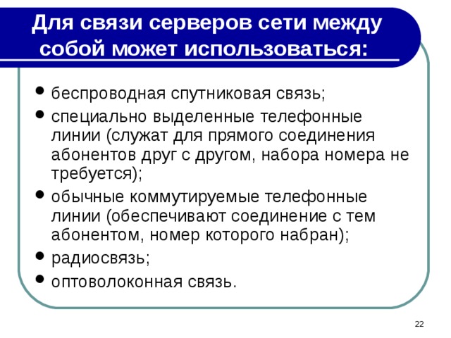 Для связи серверов сети между собой может использоваться: беспроводная спутниковая связь; специально выделенные телефонные линии (служат для прямого соединения абонентов друг с другом, набора номера не требуется); обычные коммутируемые телефонные линии (обеспечивают соединение с тем абонентом, номер которого набран); радиосвязь; оптоволоконная связь.  