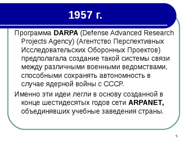1957 г. Программа DARPA ( Defense Advanced Research Projects Agency ) (Агентство Перспективных Исследовательских Оборонных Проектов) предполагала создание такой системы связи между различными военными ведомствами, способными сохранять автономность в случае ядерной войны с СССР. Именно эти идеи легли в основу созданной в конце шестидесятых годов сети ARPANET , объединявших учебные заведения страны.  