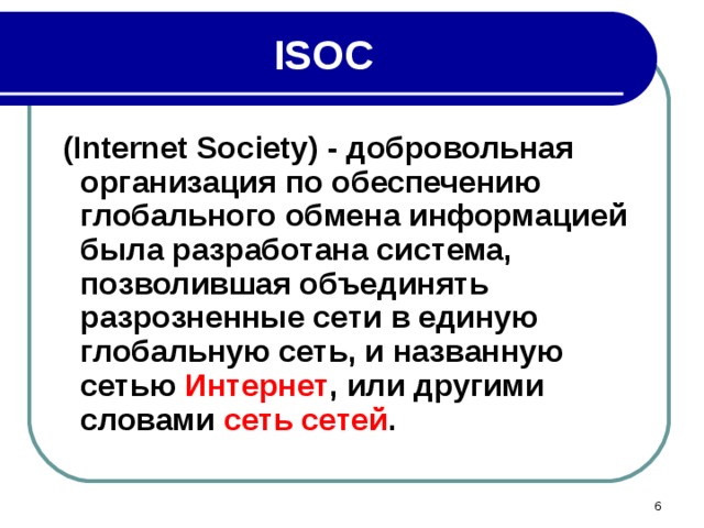 ISOC  ( Internet Society ) - добровольная организация по обеспечению глобального обмена информацией была разработана система, позволившая объединять разрозненные сети в единую глобальную сеть, и названную сетью Интернет , или другими словами сеть сетей .  
