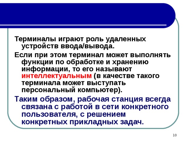 Терминалы играют роль удаленных устройств ввода/вывода. Если при этом терминал может выполнять функции по обработке и хранению информации, то его называют интеллектуальным (в качестве такого терминала может выступать персональный компьютер). Таким образом, рабочая станция всегда связана с работой в сети конкретного пользователя, с решением конкретных прикладных задач.  