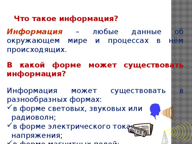 Что такое информация? Информация  –  любые данные об окружающем мире и процессах в нём происходящих. В какой форме может существовать информация? Информация может существовать в разнообразных формах: в форме световых, звуковых или радиоволн; в форме электрического тока или напряжения; в форме магнитных полей; в виде знаков на бумаге и т.д.    