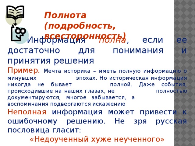 Полнота (подробность, всесторонность)    Информация полна , если ее достаточно для понимания и принятия решения Пример.  Мечта историка – иметь полную информацию о минувших     эпохах. Но историческая информация никогда не бывает     полной. Даже события, происходившие на наших глазах, не     полностью документируются, многое забывается, а      воспоминания подвергаются искажению Неполная информация может привести к ошибочному решению. Не зря русская пословица гласит: «Недоученный хуже неученного»    