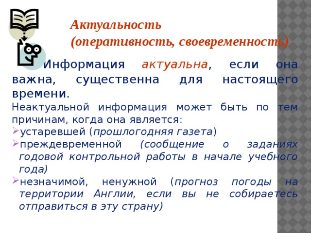 Актуальность (оперативность, своевременность)    Информация актуальна , если она важна, существенна для настоящего времени. Неактуальной информация может быть по тем причинам, когда она является: устаревшей ( прошлогодняя газета ) преждевременной (сообщение о заданиях годовой контрольной работы в начале учебного года) незначимой, ненужной ( прогноз погоды на территории Англии, если вы не собираетесь отправиться в эту страну)    