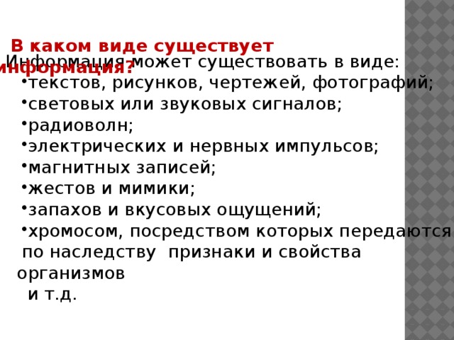 В каком виде существует информация? Информация может существовать в виде: текстов, рисунков, чертежей, фотографий; световых или звуковых сигналов; радиоволн; электрических и нервных импульсов; магнитных записей; жестов и мимики; запахов и вкусовых ощущений; хромосом, посредством которых передаются по наследству признаки и свойства организмов  и т.д. 