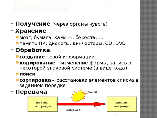 Информационные процессы Получение (через органы чувств) Хранение мозг, бумага, камень, береста, … память ПК, дискеты, винчестеры, CD, DVD мозг, бумага, камень, береста, … память ПК, дискеты, винчестеры, CD, DVD Обработка создание новой информации кодирование – изменение формы, запись в некоторой знаковой системе (в виде кода) поиск сортировка – расстановка элементов списка в заданном порядке создание новой информации кодирование – изменение формы, запись в некоторой знаковой системе (в виде кода) поиск сортировка – расстановка элементов списка в заданном порядке Передача помехи источник  информации приемник  информации канал связи  