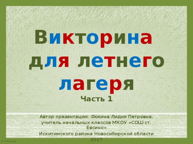 В и к т о р и н а   д л я л е т н е г о л а г е р я  Часть 1 Автор презентации: Фокина Лидия Петровна, учитель начальных классов МКОУ «СОШ ст. Евсино» Искитимского района Новосибирской области 2017 
