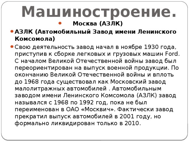 Машиностроение. Москва (АЗЛК) АЗЛК (Автомобильный Завод имени Ленинского Комсомола) Свою деятельность завод начал в ноябре 1930 года, приступив к сборке легковых и грузовых машин Ford. С началом Великой Отечественной войны завод был переориентирован на выпуск военной продукции. По окончанию Великой Отечественной войны и вплоть до 1968 года существовал как Московский завод малолитражных автомобилей . Автомобильным заводом имени Ленинского Комсомола (АЗЛК) завод назывался с 1968 по 1992 год, пока не был переименован в ОАО «Москвич». Фактически завод прекратил выпуск автомобилей в 2001 году, но формально ликвидирован только в 2010. 