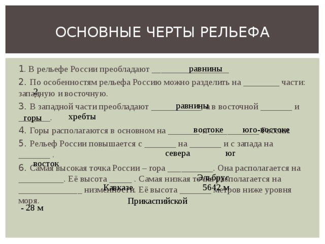 ОСНОВНЫЕ ЧЕРТЫ РЕЛЬЕФА равнины 1 . В рельефе России преобладают _________________ 2. По особенностям рельефа Россию можно разделить на ________ части: западную и восточную. 3. В западной части преобладают ___________, а в восточной _______ и _______. 4. Горы располагаются в основном на _______ и ___________ России. 5. Рельеф России повышается с _______ на _______ и с запада на _______ . 6. Самая высокая точка России – гора __________. Она располагается на __________. Её высота _____ . Самая низкая точка располагается на ______________ низменности. Её высота _______ метров ниже уровня моря. 2 равнины хребты горы юго-востоке востоке севера юг восток Эльбрус Кавказе 5642 м Прикаспийской - 28 м 
