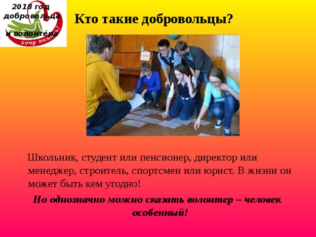 2018 год  добровольца  и волонтёра Кто такие добровольцы?  Школьник, студент или пенсионер, директор или менеджер, строитель, спортсмен или юрист. В жизни он может быть кем угодно!  Но однозначно можно сказать волонтер – человек особенный! 