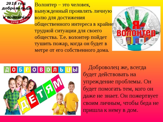 Волонтер – это человек, вынужденный проявлять личную волю для достижения общественного интереса в крайне трудной ситуации для своего общества. Т.е. волонтер пойдет тушить пожар, когда он будет в метре от его собственного дома. 2018 год  добровольца  и волонтёра      Доброволец же, всегда будет действовать на упреждение проблемы. Он будет помогать тем, кого он даже не знает. Он пожертвует своим личным, чтобы беда не пришла к нему в дом. 
