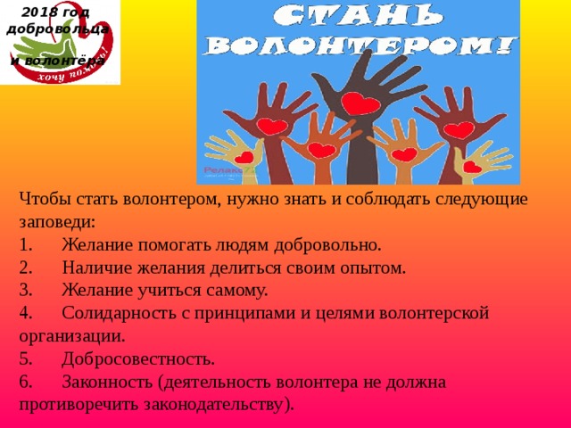 2018 год  добровольца  и волонтёра Чтобы стать волонтером, нужно знать и соблюдать следующие заповеди: 1.      Желание помогать людям добровольно. 2.      Наличие желания делиться своим опытом. 3.      Желание учиться самому. 4.      Солидарность с принципами и целями волонтерской организации. 5.      Добросовестность. 6.      Законность (деятельность волонтера не должна противоречить законодательству). 