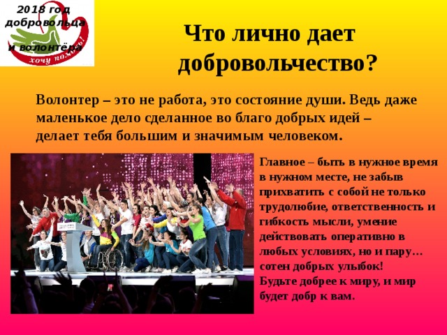 2018 год  добровольца  и волонтёра Что лично дает добровольчество?    Волонтер – это не работа, это состояние души. Ведь даже маленькое дело сделанное во благо добрых идей – делает тебя большим и значимым человеком. Главное – быть в нужное время в нужном месте, не забыв прихватить с собой не только трудолюбие, ответственность и гибкость мысли, умение действовать оперативно в любых условиях, но и пару… сотен добрых улыбок! Будьте добрее к миру, и мир будет добр к вам. 