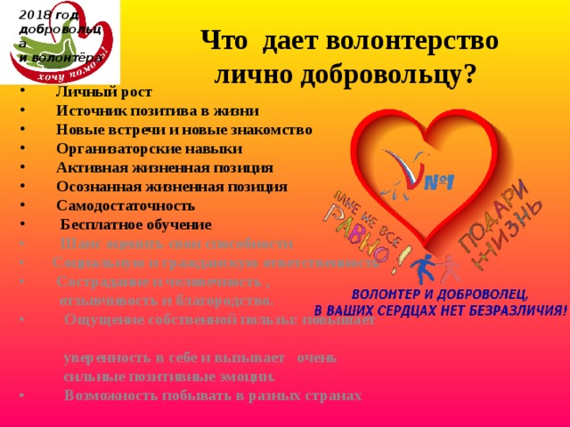 2018 год  добровольца  и волонтёра         Что дает волонтерство лично добровольцу?  Личный рост         Источник позитива в жизни         Новые встречи и новые знакомство        Организаторские навыки          Активная жизненная позиция         Осознанная жизненная позиция          Самодостаточность          Бесплатное обучение •         Шанс оценить свои способности •        Социальную и гражданскую ответственность •        Сострадание и человечность ,  отзывчивость и благородство. •          Ощущение собственной пользы: повышает  уверенность в себе и вызывает   очень  сильные позитивные эмоции. •          Возможность побывать в разных странах 