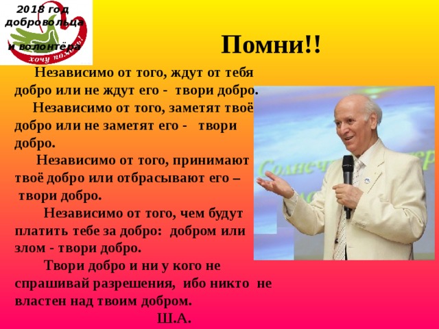 2018 год  добровольца  и волонтёра    Помни!!         Независимо от того, ждут от тебя добро или не ждут его -  твори добро.       Независимо от того, заметят твоё добро или не заметят его -   твори добро.        Независимо от того, принимают твоё добро или отбрасывают его –  твори добро.          Независимо от того, чем будут платить тебе за добро:  добром или злом - твори добро.          Твори добро и ни у кого не спрашивай разрешения,  ибо никто  не властен над твоим добром.                                        Ш.А. Амонашвили 