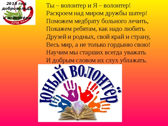 Ты – волонтер и Я – волонтер!  Раскроем над миром дружбы шатер!  Поможем медбрату больного лечить,  Покажем ребятам, как надо любить  Друзей и родных, свой край и страну,  Весь мир, а не только гордыню свою!  Научим мы старших всегда уважать  И добрым словом их слух ублажать. 2018 год  добровольца  и волонтёра    