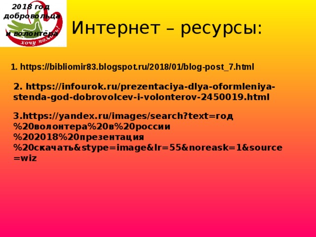 2018 год  добровольца  и волонтёра    Интернет – ресурсы: 1. https://bibliomir83.blogspot.ru/2018/01/blog-post_7.html 2. https://infourok.ru/prezentaciya-dlya-oformleniya-stenda-god-dobrovolcev-i-volonterov-2450019.html 3.https://yandex.ru/images/search?text=год%20волонтера%20в%20россии%202018%20презентация%20скачать&stype=image&lr=55&noreask=1&source=wiz 