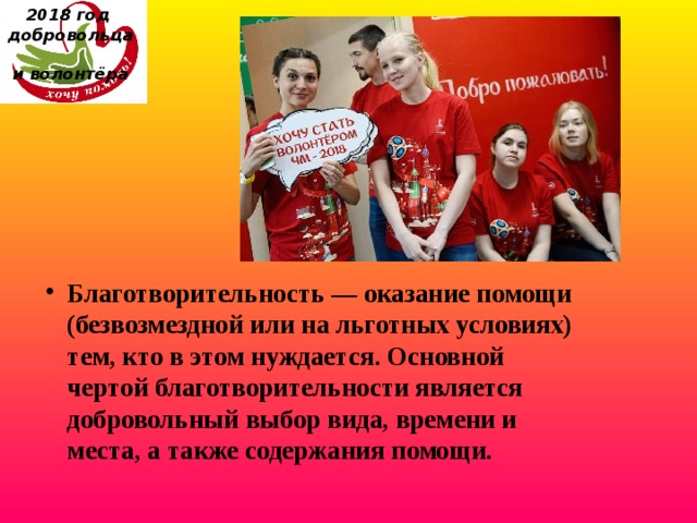 2018 год  добровольца  и волонтёра Благотворительность — оказание помощи (безвозмездной или на льготных условиях) тем, кто в этом нуждается. Основной чертой благотворительности является добровольный выбор вида, времени и места, а также содержания помощи. 
