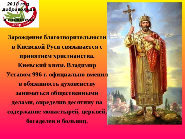 2018 год  добровольца  и волонтёра Зарождение благотворительности в Киевской Руси связывается с принятием христианства. Киевский князь Владимир Уставом 996 г. официально вменил в обязанность духовенству заниматься общественными делами, определив десятину на содержание монастырей, церквей, богаделен и больниц. 
