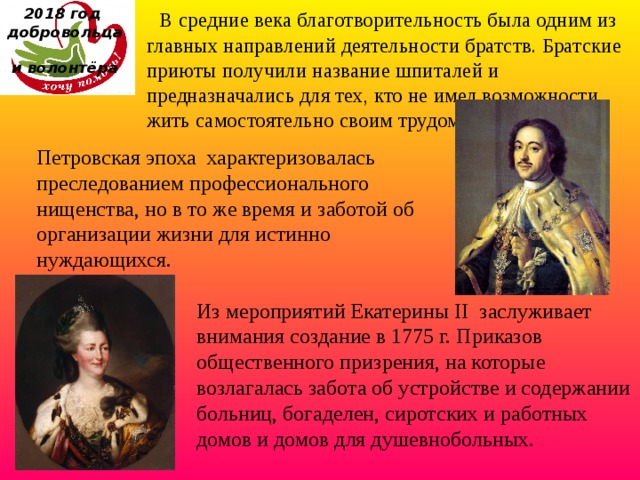 2018 год  добровольца  и волонтёра  В средние века благотворительность была одним из главных направлений деятельности братств. Братские приюты получили название шпиталей и предназначались для тех, кто не имел возможности жить самостоятельно своим трудом. Петровская эпоха характеризовалась преследованием профессионального нищенства, но в то же время и заботой об организации жизни для истинно нуждающихся. Из мероприятий Екатерины II  заслуживает внимания создание в 1775 г. Приказов общественного призрения, на которые возлагалась забота об устройстве и содержании больниц, богаделен, сиротских и работных домов и домов для душевнобольных. 
